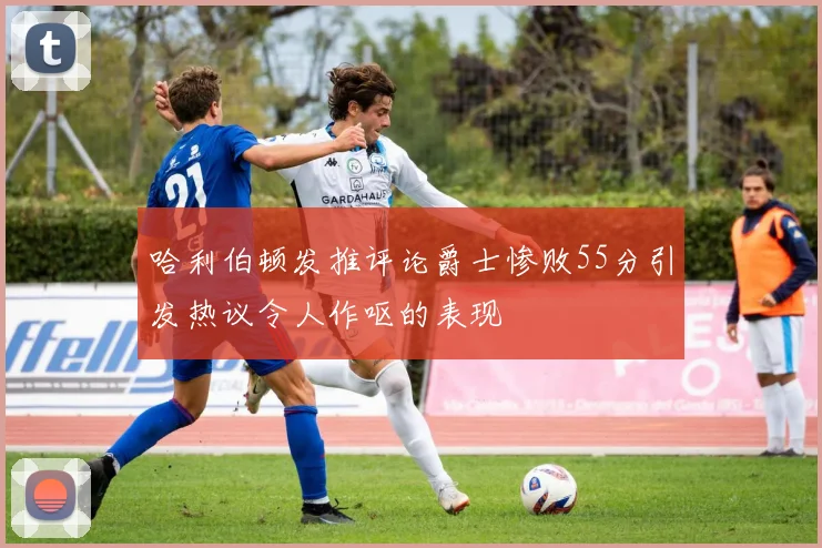 哈利伯顿发推评论爵士惨败55分引发热议令人作呕的表现