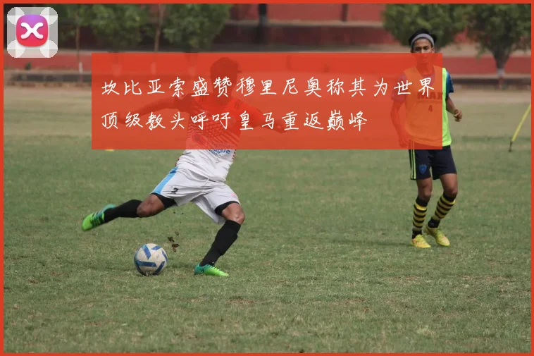 坎比亚索盛赞穆里尼奥称其为世界顶级教头呼吁皇马重返巅峰