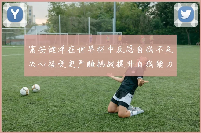 富安健洋在世界杯中反思自我不足决心接受更严酷挑战提升自我能力