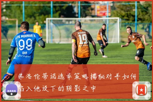 弗洛伦蒂诺选举策略揭秘对手如何陷入他设下的阴影之中