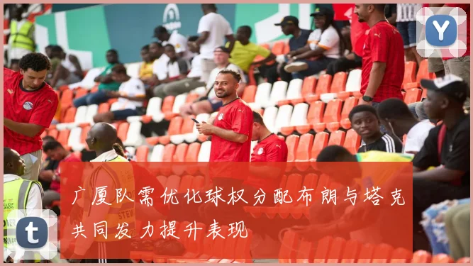 广厦队需优化球权分配布朗与塔克共同发力提升表现