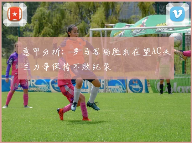 意甲分析：罗马客场胜利在望AC米兰力争保持不败纪录