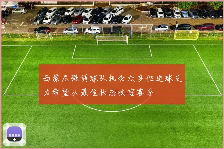 西蒙尼强调球队机会众多但进球乏力希望以最佳状态收官赛季