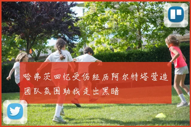 哈弗茨回忆受伤经历阿尔特塔营造团队氛围助我走出黑暗