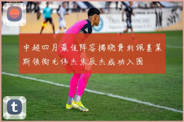 中超四月最佳阵容揭晓费利佩基莱斯领衔毛伟杰朱辰杰成功入围