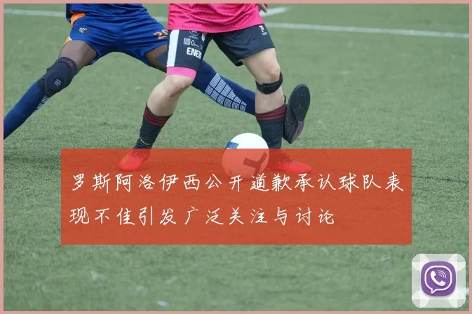 罗斯阿洛伊西公开道歉承认球队表现不佳引发广泛关注与讨论
