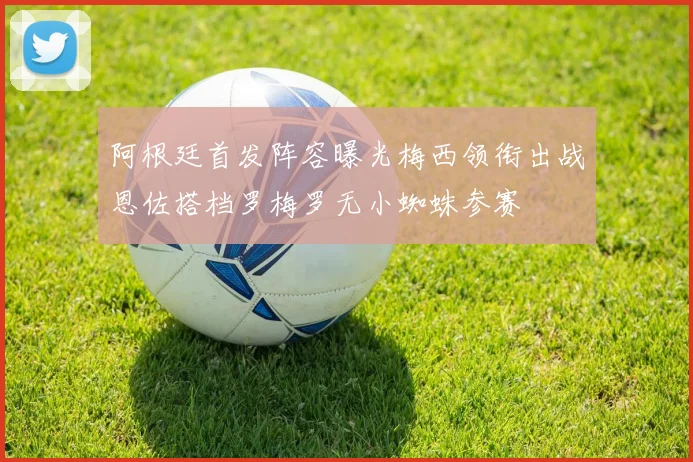 阿根廷首发阵容曝光梅西领衔出战恩佐搭档罗梅罗无小蜘蛛参赛