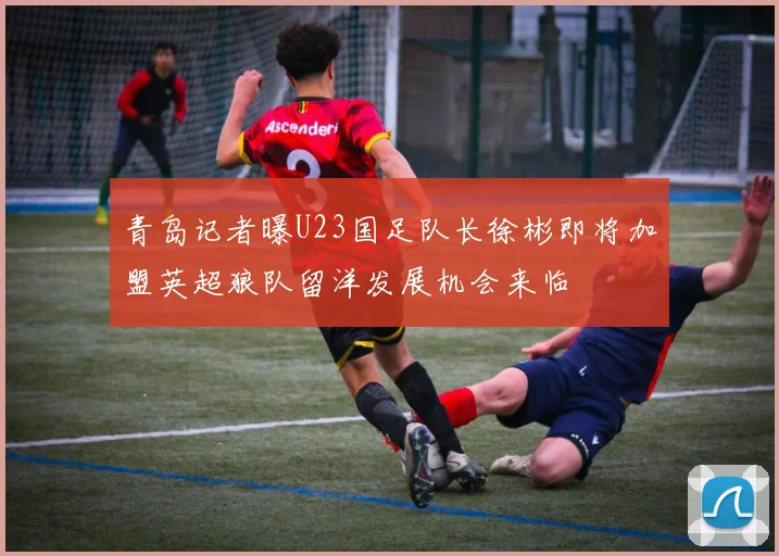 青岛记者曝U23国足队长徐彬即将加盟英超狼队留洋发展机会来临