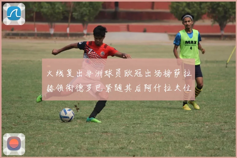 火线复出非洲球员欧冠出场榜萨拉赫领衔德罗巴紧随其后阿什拉夫位列第四