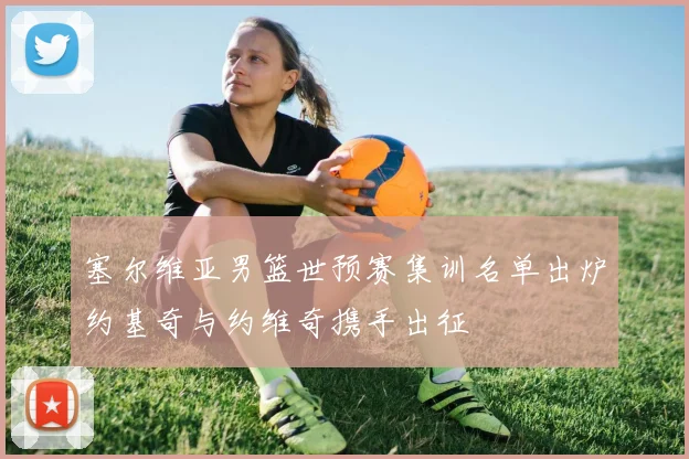 塞尔维亚男篮世预赛集训名单出炉约基奇与约维奇携手出征